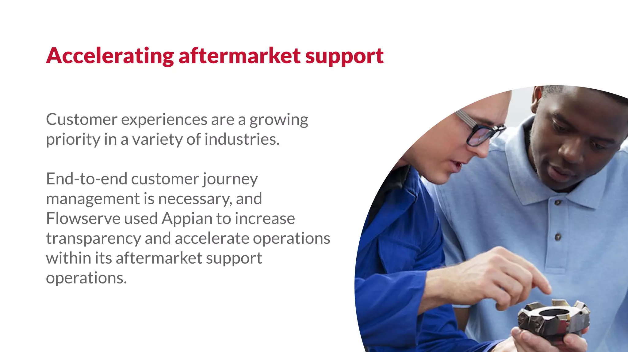 Customer experiences are a growing
priority in a variety of industries.
End-to-end customer journey
management is necessary, and
Flowserve used Appian to increase
transparency and accelerate operations
within its aftermarket support
operations.
Accelerating aftermarket support
 