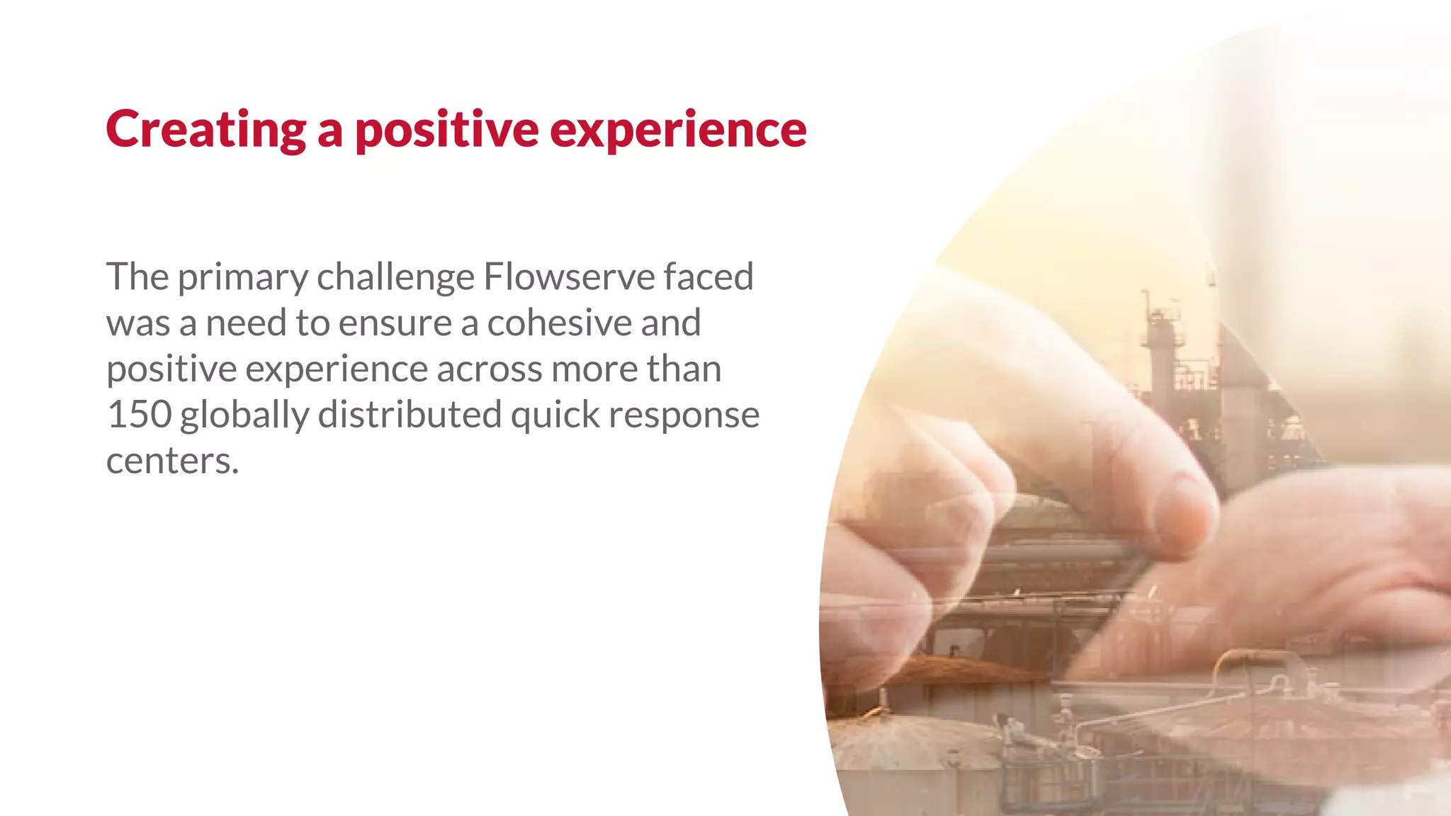 The primary challenge Flowserve faced
was a need to ensure a cohesive and
positive experience across more than
150 globally distributed quick response
centers.
Creating a positive experience
 