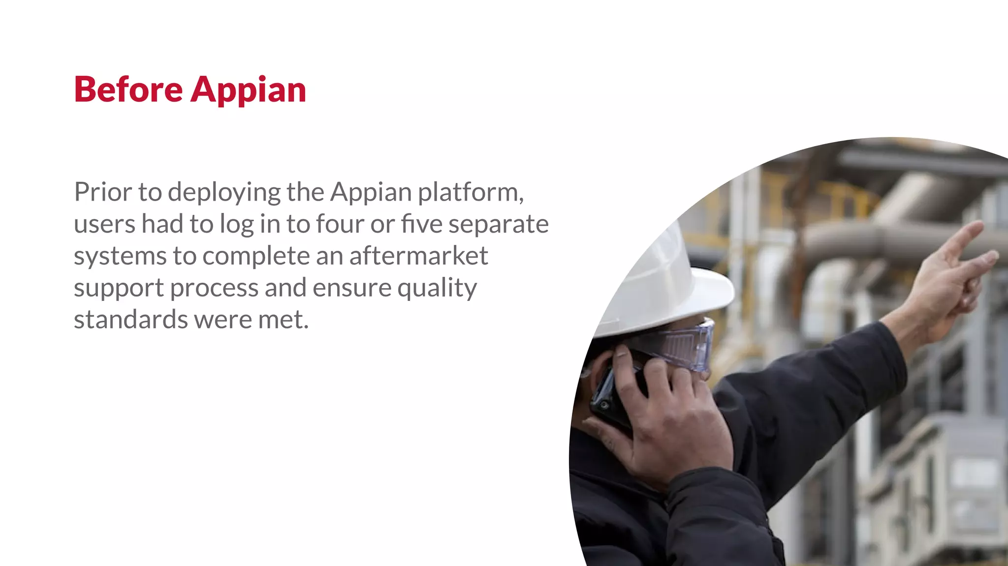 Prior to deploying the Appian platform,
users had to log in to four or ﬁve separate
systems to complete an aftermarket
support process and ensure quality
standards were met.
Before Appian
 
