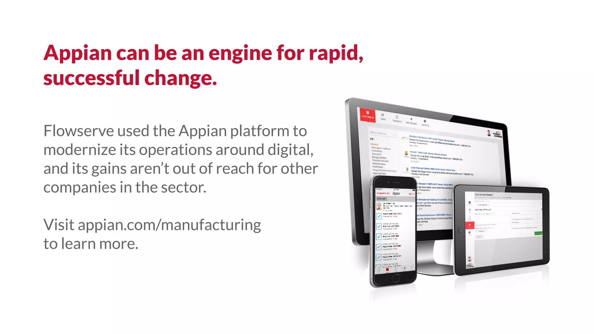 Flowserve used the Appian platform to
modernize its operations around digital,
and its gains aren’t out of reach for other
companies in the sector.
Visit appian.com/manufacturing
to learn more.
Appian can be an engine for rapid,
successful change.
 