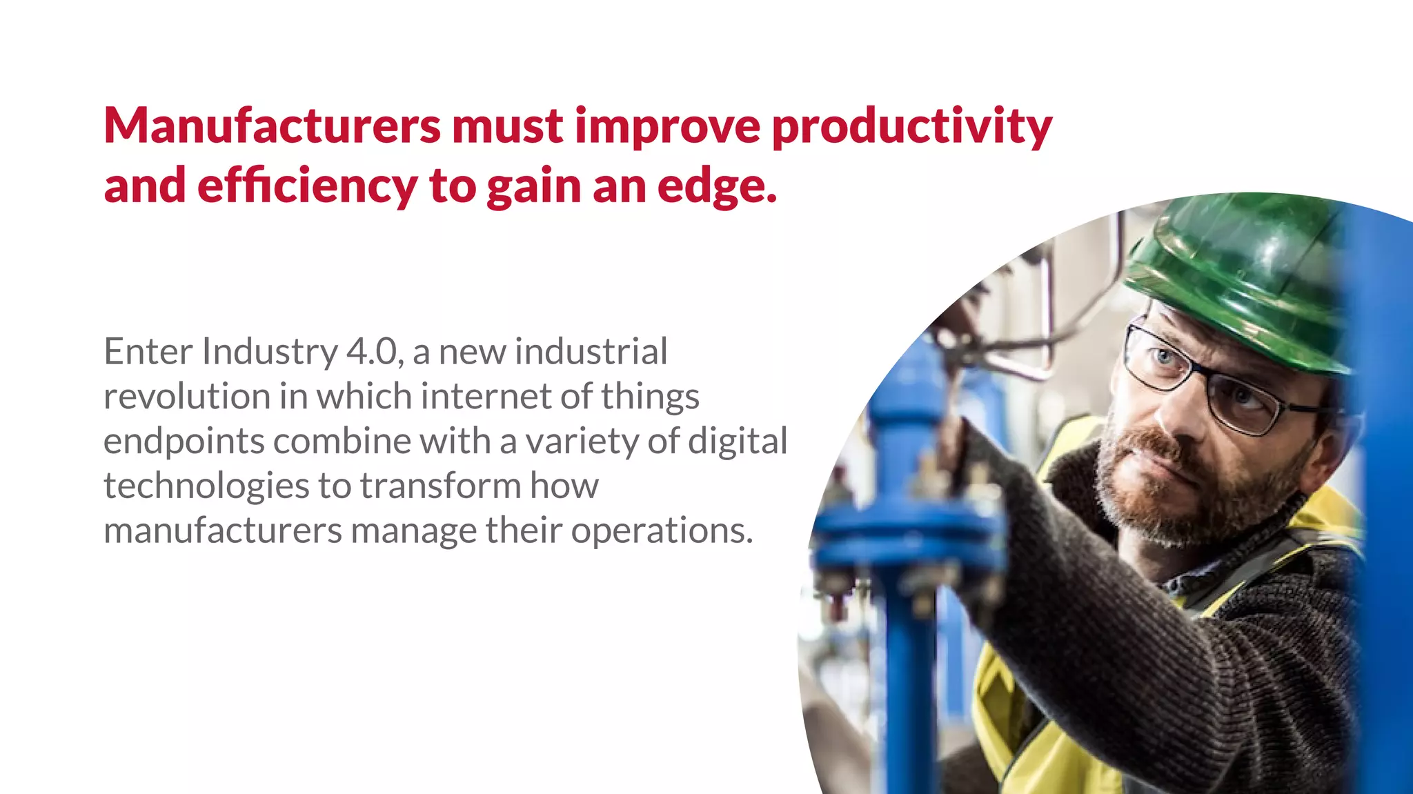 Enter Industry 4.0, a new industrial
revolution in which internet of things
endpoints combine with a variety of digital
technologies to transform how
manufacturers manage their operations.
Manufacturers must improve productivity
and efﬁciency to gain an edge.
 