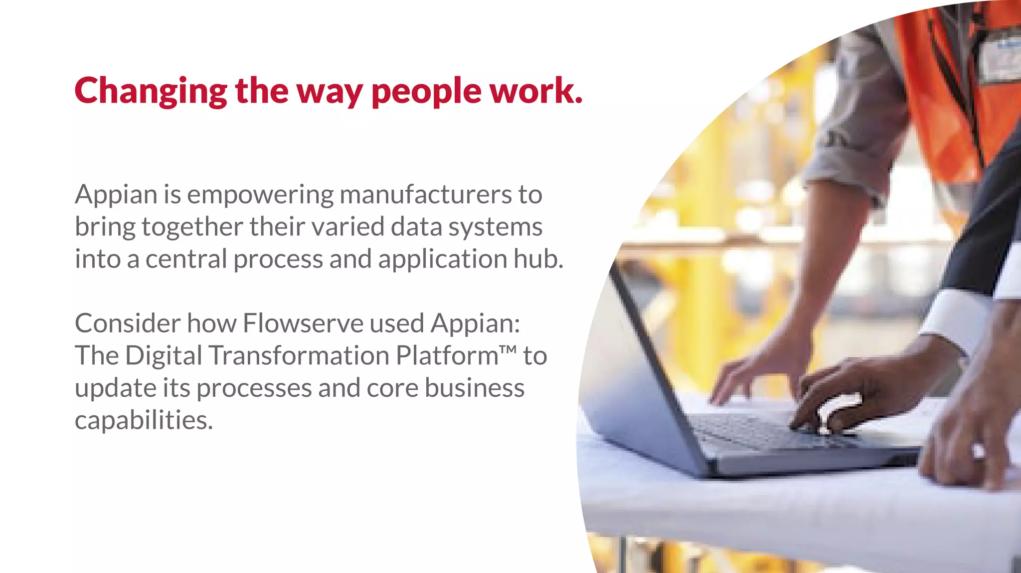 Appian is empowering manufacturers to
bring together their varied data systems
into a central process and application hub.
Consider how Flowserve used Appian:
The Digital Transformation Platform™ to
update its processes and core business
capabilities.
Changing the way people work.
 