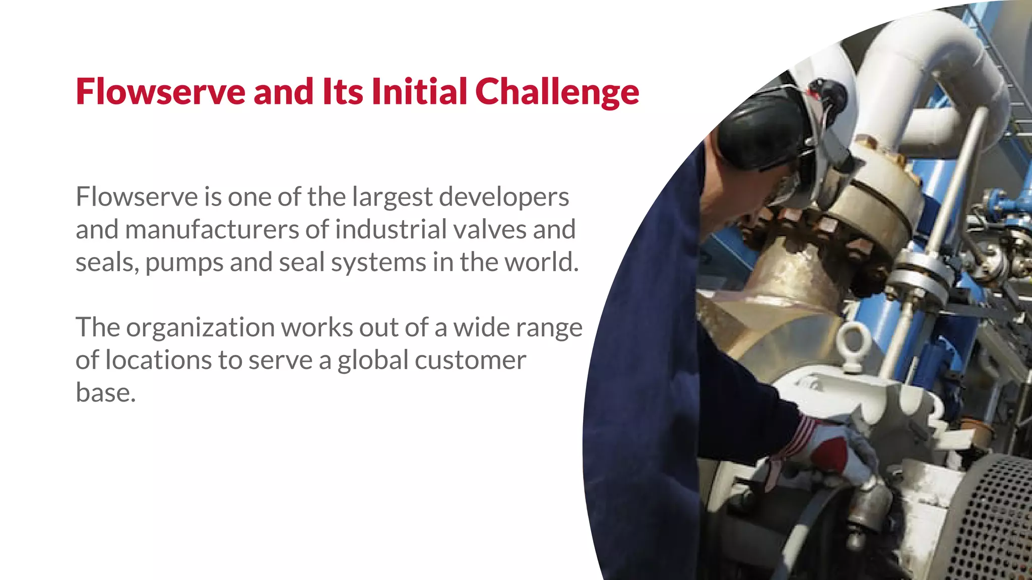 Flowserve is one of the largest developers
and manufacturers of industrial valves and
seals, pumps and seal systems in the world.
The organization works out of a wide range
of locations to serve a global customer
base.
Flowserve and Its Initial Challenge
 
