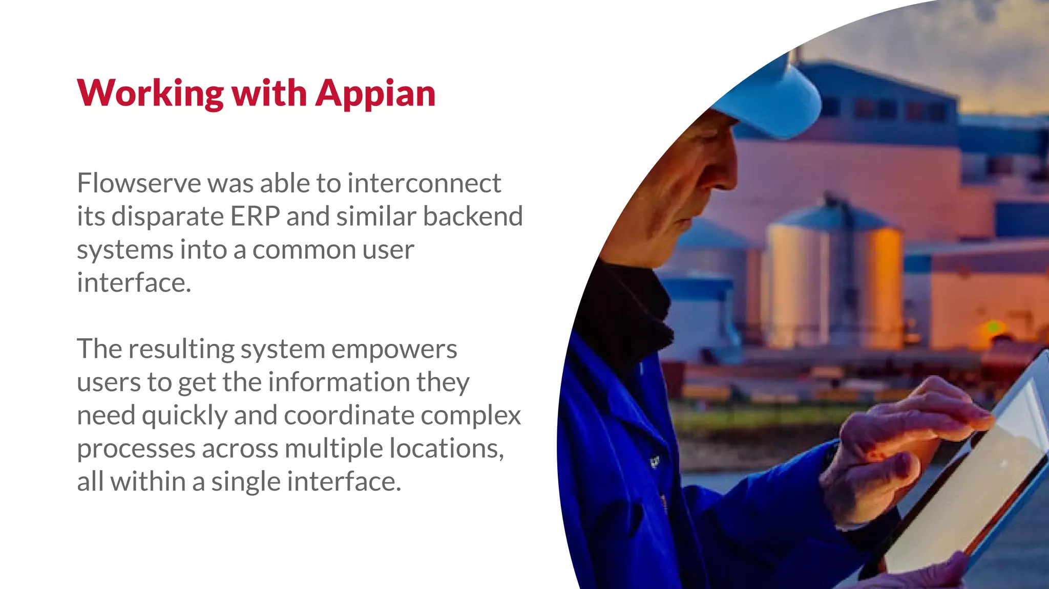 Flowserve was able to interconnect
its disparate ERP and similar backend
systems into a common user
interface.
The resulting system empowers
users to get the information they
need quickly and coordinate complex
processes across multiple locations,
all within a single interface.
Working with Appian
 