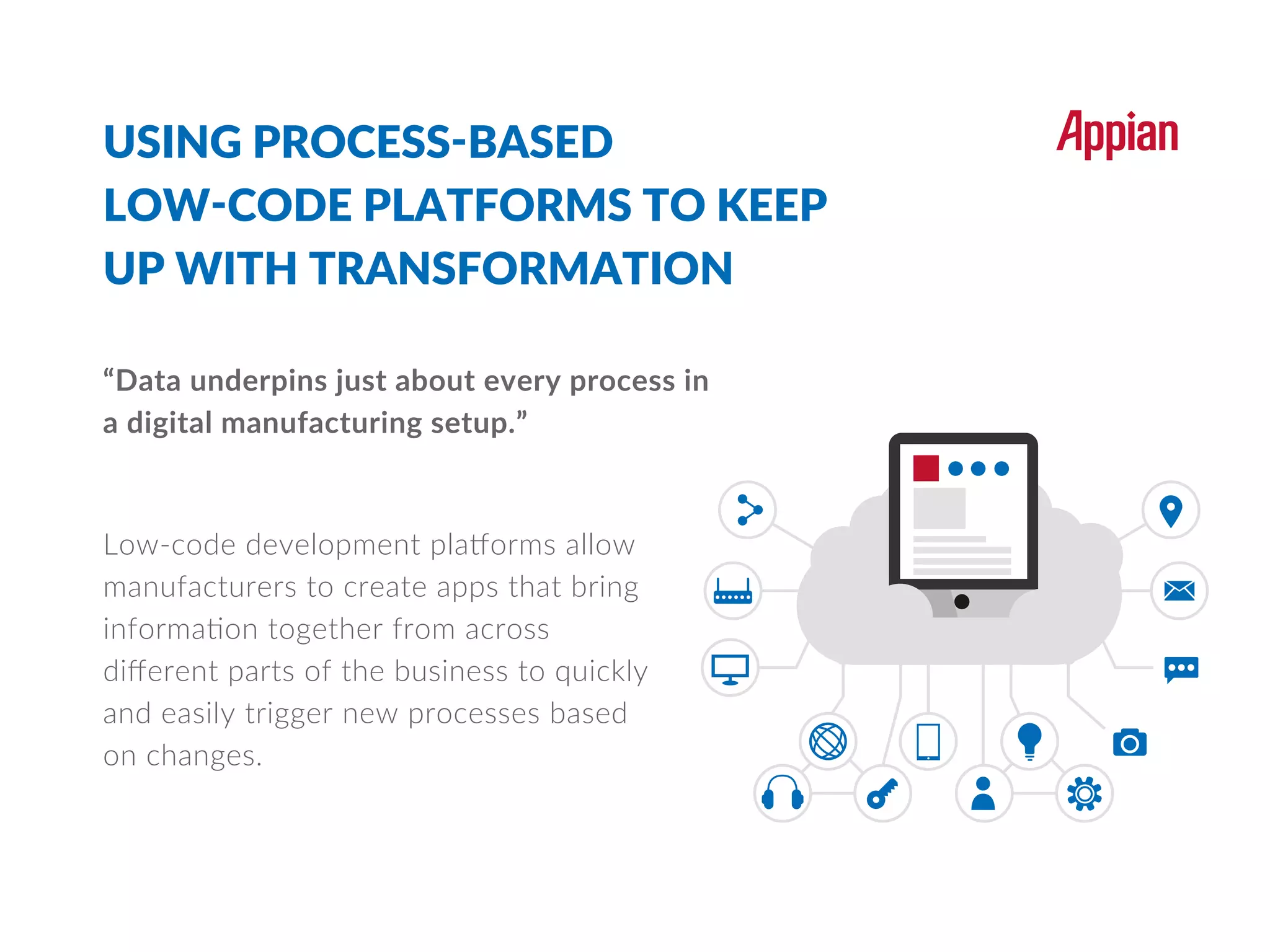 USING PROCESS-BASED
LOW-CODE PLATFORMS TO KEEP
UP WITH TRANSFORMATION
“Data underpins just about every process in
a digital manufacturing setup.”
Low-code development platforms allow
manufacturers to create apps that bring
information together from across
diﬀerent parts of the business to quickly
and easily trigger new processes based
on changes.
 