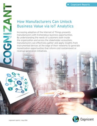 •	 Cognizant Reports
cognizant reports | may 2016
How Manufacturers Can Unlock
Business Value via IoT Analytics
Increasing adoption of the Internet of Things presents
manufacturers with tremendous business opportunities.
By understanding the needs of customers both inside
the organization and across the stakeholder ecosystem,
manufacturers can effectively gather and apply insights from
instrumented devices at the edge of their networks to generate
monetization opportunities that inform cost-containment or
revenue-generation initiatives.
 