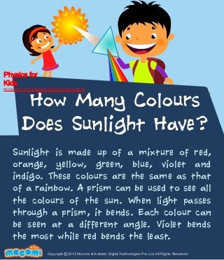 Physics for
Kids

mocomi.com/learn/science/physics/

How Many Colours
Does Sunlight Have?

Sunlight is made up of a mixture of red,
orange, yellow, green, blue, violet and
indigo. These colours are the same as that
of a rainbow. A prism can be used to see all
the colours of the sun. When light passes
through a prism, it bends. Each colour can
be seen at a different angle. Violet bends
the most while red bends the least.
F UN FOR ME!

Copyright © 2012 Mocomi & Anibrain Digital Technologies Pvt. Ltd. All Rights Reserved.

 