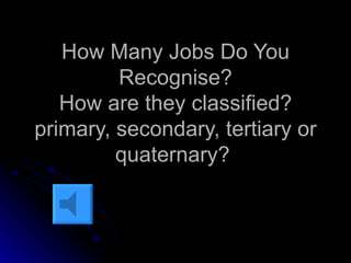 How Many Jobs Do You Recognise? How are they classified? primary, secondary, tertiary or quaternary?  
