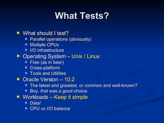 What should I test? Parallel operations (obviously) Multiple CPUs I/O infrastructure Operating System –  Unix / Linux Free (as in beer) Cross-platform Tools and Utilities Oracle Version –  10.2 The latest and greatest, or common and well-known? Boy,  that  was a good choice. Workloads –  Keep it simple Data! CPU vs I/O balance What Tests? 
