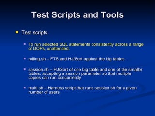 Test Scripts and Tools Test scripts To run selected SQL statements consistently across a range of DOPs, unattended. rolling.sh – FTS and HJ/Sort against the big tables session.sh – HJ/Sort of one big table and one of the smaller tables, accepting a session parameter so that multiple copies can run concurrently multi.sh – Harness script that runs session.sh for a given number of users 
