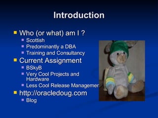 Introduction Who (or what) am I ? Scottish Predominantly a DBA Training and Consultancy Current Assignment BSkyB Very Cool Projects and Hardware Less Cool Release Management http://oracledoug.com Blog 