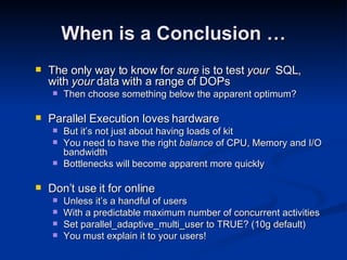The only way to know for  sure  is to test  your  SQL, with  your  data with a range of DOPs Then choose something below the apparent optimum? Parallel Execution loves hardware But it’s not just about having loads of kit You need to have the right  balance  of CPU, Memory and I/O bandwidth Bottlenecks will become apparent more quickly Don’t use it for online Unless it’s a handful of users With a predictable maximum number of concurrent activities Set parallel_adaptive_multi_user to TRUE? (10g default) You must explain it to your users! When is a Conclusion … 