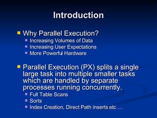 Why Parallel Execution? Increasing Volumes of Data Increasing User Expectations More Powerful Hardware Parallel Execution (PX) splits a single large task into multiple smaller tasks which are handled by separate processes running concurrently. Full Table Scans Sorts Index Creation, Direct Path inserts etc … Introduction 