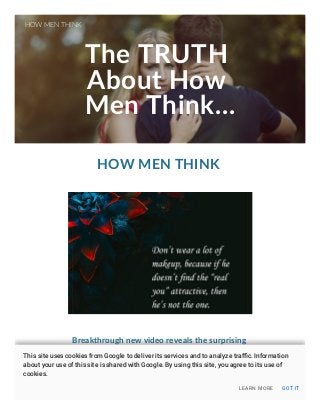 The TRUTH
About How
Men Think...
HOW MEN THINK
Breakthrough new video reveals the surprising
reason men aren't committing to you, and
EXACTLY how to get them to commit and say
"YES" now!
HOW MEN THINK
LEARN MORE GOT IT
This site uses cookies from Google to deliver its services and to analyze traﬃc. Information
about your use of this site is shared with Google. By using this site, you agree to its use of
cookies.
 