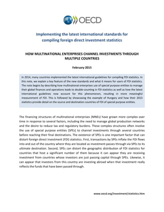 www.oecd.org/investment/statistics.htm
Implementing the latest international standards for
compiling foreign direct investment statistics
HOW MULTINATIONAL ENTERPRISES CHANNEL INVESTMENTS THROUGH
MULTIPLE COUNTRIES
February 2015
The financing structures of multinational enterprises (MNEs) have grown more complex over
time in response to several factors, including the need to manage global production networks
and the desire to reduce tax and regulatory burdens. These complex structures often involve
the use of special purpose entities (SPEs) to channel investments through several countries
before reaching their final destinations. The existence of SPEs is one important factor that can
distort foreign direct investment (FDI) statistics. First, transactions by SPEs inflate the FDI flows
into and out of the country where they are located as investment passes through via SPEs to its
ultimate destination. Second, SPEs can distort the geographic distribution of FDI statistics for
countries that host a significant number of them because it can appear they are receiving
investment from countries whose investors are just passing capital through SPEs. Likewise, it
can appear that investors from this country are investing abroad when that investment really
reflects the funds that have been passed through.
In 2014, many countries implemented the latest international guidelines for compiling FDI statistics. In
this note, we explain a key feature of the new standards and what it means for users of FDI statistics.
The note begins by describing how multinational enterprises use of special purpose entities to manage
their global finances and operations leads to double-counting in FDI statistics as well as how the latest
international guidelines now account for this phenomenon, resulting in more meaningful
measurement of FDI. This is followed by showcasing the example of Hungary and how their 2013
statistics provide detail on the source and destination countries of FDI of special purpose entities.
 