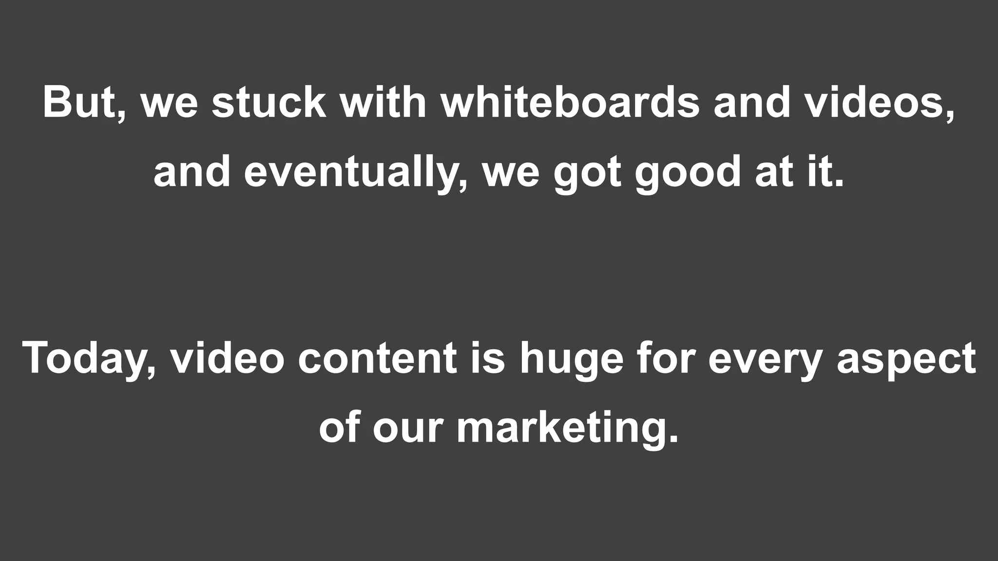 But, we stuck with whiteboards and videos,
and eventually, we got good at it.
Today, video content is huge for every aspect
of our marketing.
 