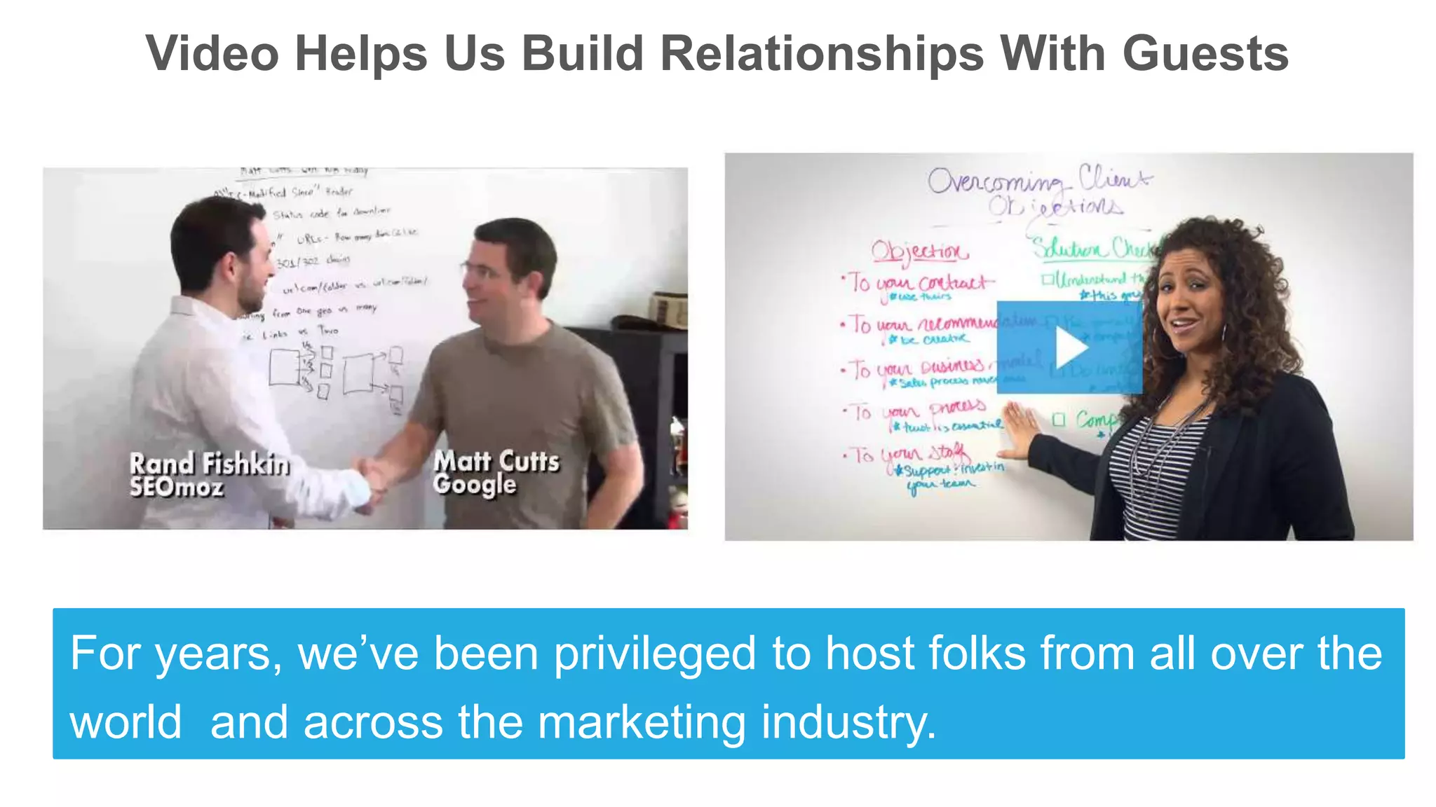 Video Helps Us Build Relationships With Guests
For years, we’ve been privileged to host folks from all over the
world and across the marketing industry.
 