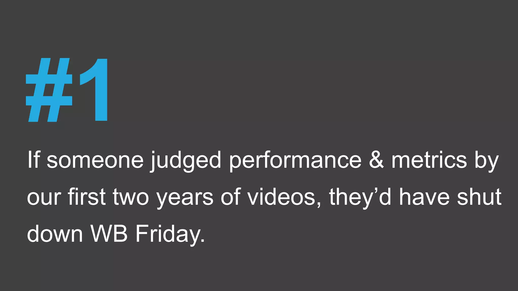 If someone judged performance & metrics by
our first two years of videos, they’d have shut
down WB Friday.
#1
 