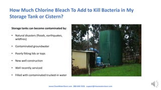 How Much Chlorine Bleach To Add to Kill Bacteria in My
Storage Tank or Cistern?
Storage tanks can become contaminated by:
• Natural disasters (floods, earthquakes,
wildfires)
• Contaminated groundwater
• Poorly fitting lids or tops
• New well construction
• Well recently serviced
• Filled with contaminated trucked-in water
www.CleanWaterStore.com 888-600-5426 support@cleanwaterstore.com
 