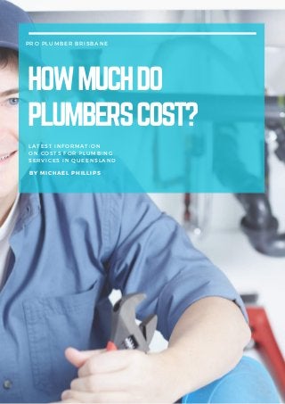 PRO PLUMBER BRISBANE
HOWMUCHDO
PLUMBERSCOST?
LATEST INFORMATION
ON COSTS FOR PLUMBING
SERVICES IN QUEENSLAND
BY MICHAEL PHILLIPS
 