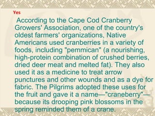 According to the Cape Cod Cranberry Growers' Association, one of the country's oldest farmers' organizations, Native Americans used cranberries in a variety of foods, including "pemmican" (a nourishing, high-protein combination of crushed berries, dried deer meat and melted fat). They also used it as a medicine to treat arrow punctures and other wounds and as a dye for fabric. The Pilgrims adopted these uses for the fruit and gave it a name—"craneberry"—because its drooping pink blossoms in the spring reminded them of a crane. Yes 