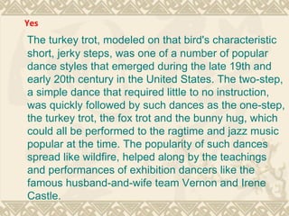 The turkey trot, modeled on that bird's characteristic short, jerky steps, was one of a number of popular dance styles that emerged during the late 19th and early 20th century in the United States. The two-step, a simple dance that required little to no instruction, was quickly followed by such dances as the one-step, the turkey trot, the fox trot and the bunny hug, which could all be performed to the ragtime and jazz music popular at the time. The popularity of such dances spread like wildfire, helped along by the teachings and performances of exhibition dancers like the famous husband-and-wife team Vernon and Irene Castle. Yes 