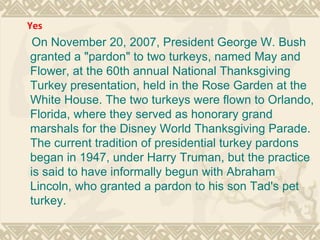 On November 20, 2007, President George W. Bush granted a "pardon" to two turkeys, named May and Flower, at the 60th annual National Thanksgiving Turkey presentation, held in the Rose Garden at the White House. The two turkeys were flown to Orlando, Florida, where they served as honorary grand marshals for the Disney World Thanksgiving Parade. The current tradition of presidential turkey pardons began in 1947, under Harry Truman, but the practice is said to have informally begun with Abraham Lincoln, who granted a pardon to his son Tad's pet turkey. Yes 