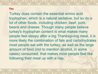 Turkey does contain the essential amino acid tryptophan, which is a natural sedative, but so do a lot of other foods, including chicken, beef, pork, beans and cheese. Though many people believe turkey's tryptophan content is what makes many people feel sleepy after a big Thanksgiving meal, it is more likely the combination of fats and carbohydrates most people eat with the turkey, as well as the large amount of food (not to mention alcohol, in some cases) consumed, that makes most people feel like following their meal up with a nap. Yes 