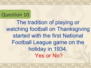 The tradition of playing or watching football on Thanksgiving started with the first National Football League game on the holiday in 1934.   Yes or No? Question 10 