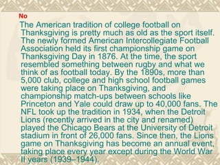 The American tradition of college football on Thanksgiving is pretty much as old as the sport itself. The newly formed American Intercollegiate Football Association held its first championship game on Thanksgiving Day in 1876. At the time, the sport resembled something between rugby and what we think of as football today. By the 1890s, more than 5,000 club, college and high school football games were taking place on Thanksgiving, and championship match-ups between schools like Princeton and Yale could draw up to 40,000 fans. The NFL took up the tradition in 1934, when the Detroit Lions (recently arrived in the city and renamed) played the Chicago Bears at the University of Detroit stadium in front of 26,000 fans. Since then, the Lions game on Thanksgiving has become an annual event, taking place every year except during the World War II years (1939–1944). No 