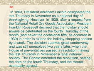 In 1863, President Abraham Lincoln designated the last Thursday in November as a national day of thanksgiving. However, in 1939, after a request from the National Retail Dry Goods Association, President Franklin Roosevelt decreed that the holiday should always be celebrated on the fourth Thursday of the month (and never the occasional fifth, as occurred in 1939) in order to extend the holiday shopping season by a week. The decision sparked great controversy, and was still unresolved two years later, when the House of preventatives passed a resolution making the last Thursday in November a legal national holiday. The Senate amended the resolution, setting the date as the fourth Thursday, and the House eventually agreed. No   