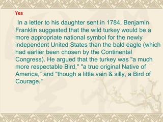 In a letter to his daughter sent in 1784, Benjamin Franklin suggested that the wild turkey would be a more appropriate national symbol for the newly independent United States than the bald eagle (which had earlier been chosen by the Continental Congress). He argued that the turkey was "a much more respectable Bird," "a true original Native of America," and "though a little vain & silly, a Bird of Courage." Yes   