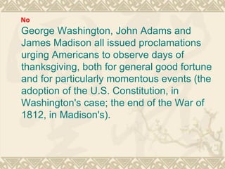 George Washington, John Adams and James Madison all issued proclamations urging Americans to observe days of thanksgiving, both for general good fortune and for particularly momentous events (the adoption of the U.S. Constitution, in Washington's case; the end of the War of 1812, in Madison's). No 