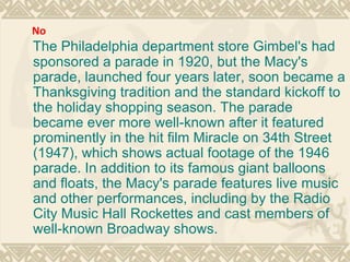 The Philadelphia department store Gimbel's had sponsored a parade in 1920, but the Macy's parade, launched four years later, soon became a Thanksgiving tradition and the standard kickoff to the holiday shopping season. The parade became ever more well-known after it featured prominently in the hit film Miracle on 34th Street (1947), which shows actual footage of the 1946 parade. In addition to its famous giant balloons and floats, the Macy's parade features live music and other performances, including by the Radio City Music Hall Rockettes and cast members of well-known Broadway shows. No 