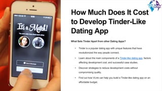 How Much Does It Cost
to Develop Tinder-Like
Dating App
What Sets Tinder Apart from other Dating Apps?
• Tinder is a popular dating app with unique features that have
revolutionized the way people connect.
• Learn about the main components of a Tinder-like dating app, factors
affecting development cost, and successful case studies.
• Discover strategies to reduce development costs without
compromising quality.
• Find out how VLink can help you build a Tinder-like dating app on an
affordable budget.
 