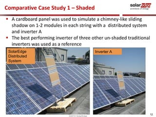 Comparative Case Study 1 – Shaded 
 The best performing inverter of three other un-shaded traditional 
12 
 A cardboard panel was used to simulate a chimney-like sliding 
shadow on 1-2 modules in each string with a distributed system 
and inverter A 
inverters was used as a reference 
SolarEdge 
Distributed 
System 
©2010 SolarEdge 
Inverter A 
 