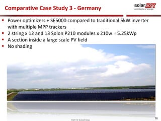 16 
Comparative Case Study 3 - Germany 
 Power optimizers + SE5000 compared to traditional 5kW inverter 
with multiple MPP trackers 
 2 string x 12 and 13 Solon P210 modules x 210w = 5.25kWp 
 A section inside a large scale PV field 
 No shading 
©2010 SolarEdge 
 