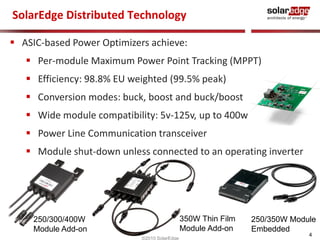 4 
SolarEdge Distributed Technology 
 ASIC-based Power Optimizers achieve: 
 Per-module Maximum Power Point Tracking (MPPT) 
 Efficiency: 98.8% EU weighted (99.5% peak) 
 Conversion modes: buck, boost and buck/boost 
 Wide module compatibility: 5v-125v, up to 400w 
 Power Line Communication transceiver 
 Module shut-down unless connected to an operating inverter 
©2010 SolarEdge 
250/300/400W 
Module Add-on 
250/350W Module 
Embedded 
350W Thin Film 
Module Add-on 
 
