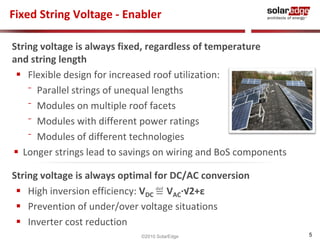 5 
Fixed String Voltage - Enabler 
String voltage is always fixed, regardless of temperature 
and string length 
 Flexible design for increased roof utilization: 
⁻ Parallel strings of unequal lengths 
⁻ Modules on multiple roof facets 
⁻ Modules with different power ratings 
⁻ Modules of different technologies 
 Longer strings lead to savings on wiring and BoS components 
String voltage is always optimal for DC/AC conversion 
 High inversion efficiency: VDC ≝ VAC·√2+ε 
 Prevention of under/over voltage situations 
 Inverter cost reduction 
©2010 SolarEdge 
 