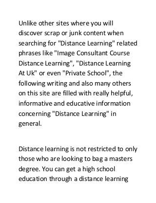 Unlike other sites where you will
discover scrap or junk content when
searching for "Distance Learning" related
phrases like "Image Consultant Course
Distance Learning", "Distance Learning
At Uk" or even "Private School", the
following writing and also many others
on this site are filled with really helpful,
informative and educative information
concerning "Distance Learning" in
general.
Distance learning is not restricted to only
those who are looking to bag a masters
degree. You can get a high school
education through a distance learning
 