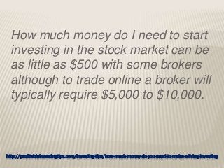 http://profitableinvestingtips.com/investing-tips/how-much-money-do-you-need-to-make-a-living-investing
How much money do I need to start
investing in the stock market can be
as little as $500 with some brokers
although to trade online a broker will
typically require $5,000 to $10,000.
 