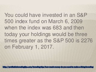 http://profitableinvestingtips.com/investing-tips/how-much-money-do-you-need-to-make-a-living-investing
You could have invested in an S&P
500 index fund on March 6, 2009
when the index was 683 and then
today your holdings would be three
times greater as the S&P 500 is 2276
on February 1, 2017.
 