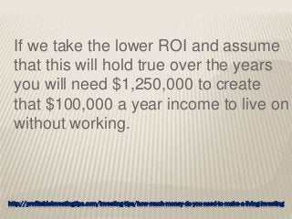 http://profitableinvestingtips.com/investing-tips/how-much-money-do-you-need-to-make-a-living-investing
If we take the lower ROI and assume
that this will hold true over the years
you will need $1,250,000 to create
that $100,000 a year income to live on
without working.
 