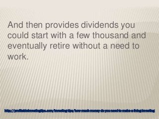 http://profitableinvestingtips.com/investing-tips/how-much-money-do-you-need-to-make-a-living-investing
And then provides dividends you
could start with a few thousand and
eventually retire without a need to
work.
 