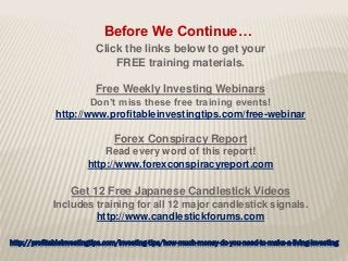 http://profitableinvestingtips.com/investing-tips/how-much-money-do-you-need-to-make-a-living-investing
Click the links below to get your
FREE training materials.
Free Weekly Investing Webinars
Don’t miss these free training events!
http://www.profitableinvestingtips.com/free-webinar
Forex Conspiracy Report
Read every word of this report!
http://www.forexconspiracyreport.com
Get 12 Free Japanese Candlestick Videos
Includes training for all 12 major candlestick signals.
http://www.candlestickforums.com
Before We Continue…
 