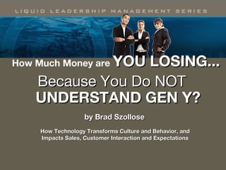 How Much Money Are You
Losing Because You
Don’t Understand Gen Y?
by Brad Szollose
How Technology Transforms Culture and Behavior, andHow Technology Transforms Culture and Behavior, and
Impacts Sales, Customer Interaction and Expectations Impacts Sales, Customer Interaction and Expectations 
 