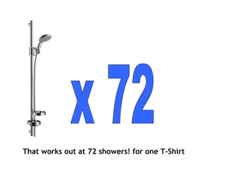 That works out at 72 showers! for one T-Shirt x 72 
