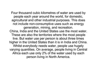 Four thousand cubic kilometres of water are used by people each year around the world, for domestic, agricultural and other industrial purposes. This does not include non-consumptive uses such as energy generation, mining, and recreation. China, India and the United States use the most water. These are also the territories where the most people live. But water use per person is about three times higher in the United States than it is in India and China. Whilst everybody needs water, people use hugely varying quantities. On average, people living in Central Africa each use only 2% of the water used by each person living in North America. 