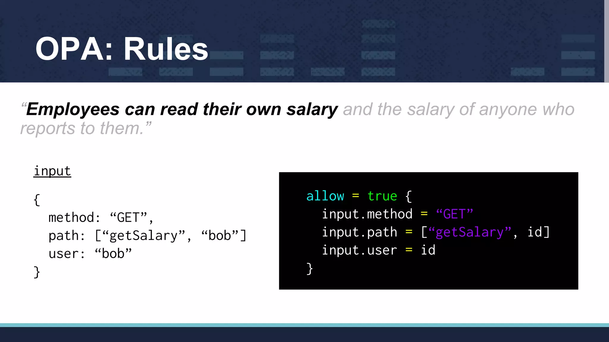 OPA: Rules
“Employees can read their own salary and the salary of anyone who
reports to them.”
input
{
method: “GET”,
path: [“getSalary”, “bob”]
user: “bob”
}
allow = true {
input.method = “GET”
input.path = [“getSalary”, id]
input.user = id
}
 