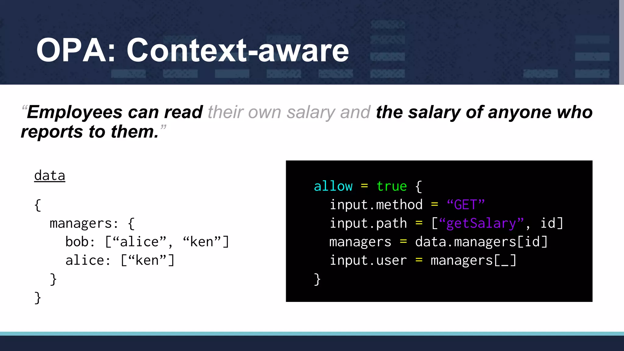 OPA: Context-aware
“Employees can read their own salary and the salary of anyone who
reports to them.”
data
{
managers: {
bob: [“alice”, “ken”]
alice: [“ken”]
}
}
allow = true {
input.method = “GET”
input.path = [“getSalary”, id]
managers = data.managers[id]
input.user = managers[_]
}
 